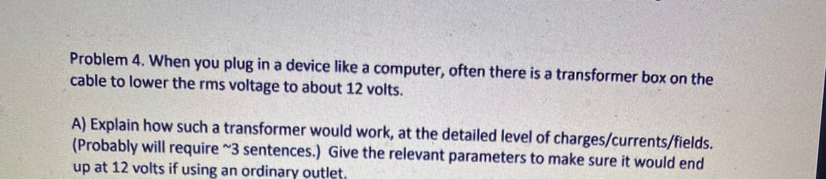 Problem 4. When you plug in a device like a computer, often there is a transformer box on the
cable to lower the rms voltage to about 12 volts.
A) Explain how such a transformer would work, at the detailed level of charges/currents/fields.
(Probably will require ~3 sentences.) Give the relevant parameters to make sure it would end
up at 12 volts if using an ordinary outlet.