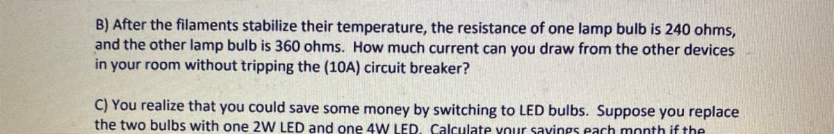 B) After the filaments stabilize their temperature, the resistance of one lamp bulb is 240 ohms,
and the other lamp bulb is 360 ohms. How much current can you draw from the other devices
in your room without tripping the (10A) circuit breaker?
C) You realize that you could save some money by switching to LED bulbs. Suppose you replace
the two bulbs with one 2W LED and one 4W LED, Calculate vour savings each month if the
