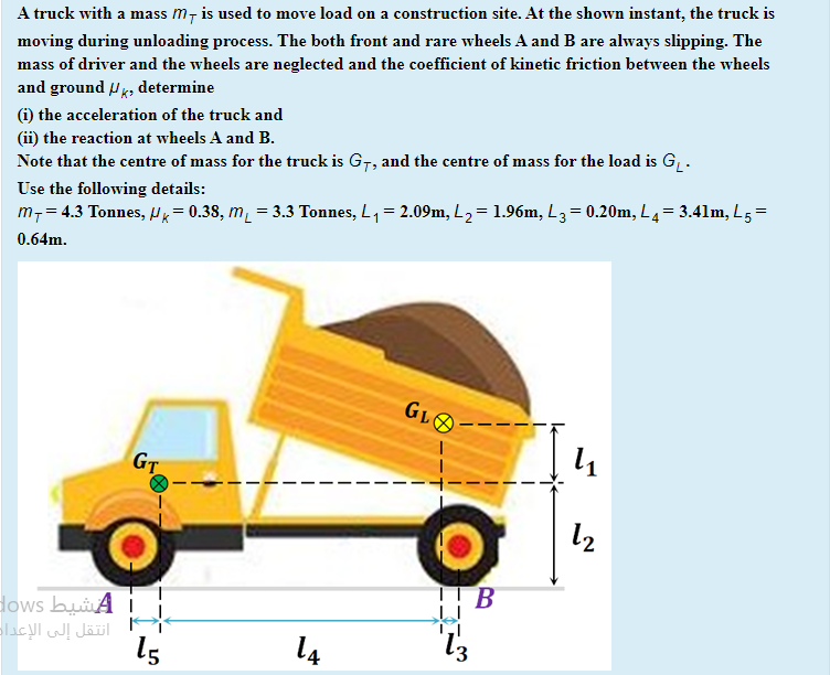A truck with a mass m7 is used to move load on a construction site. At the shown instant, the truck is
moving during unloading process. The both front and rare wheels A and B are always slipping. The
mass of driver and the wheels are neglected and the coefficient of kinetic friction between the wheels
and ground P, determine
(i) the acceleration of the truck and
(ii) the reaction at wheels A and B.
Note that the centre of mass for the truck is G7, and the centre of mass for the load is G, .
Use the following details:
m,= 4.3 Tonnes, Hx = 0.38, m = 3.3 Tonnes, L, = 2.09m, L2= 1.96m, L3= 0.20m, L4= 3.41m, L5=
0.64m.
GLO
GT
l2
B
dows buiA i
انتقل إلى الإعدا
15
14

