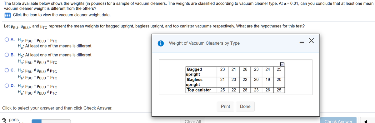 The table available below shows the weights (in pounds) for a sample of vacuum cleaners. The weights are classified according to vacuum cleaner type. At a = 0.01, can you conclude that at least one mean
vacuum cleaner weight is different from the others?
E Click the icon to view the vacuum cleaner weight data.
Let HBu, HBLU: and µTc represent the mean weights for bagged upright, bagless upright, and top canister vacuums respectively. What are the hypotheses for this test?
A. Ho: HBU = HBLU =HTC
- X
Weight of Vacuum Cleaners by Type
Ha: At least one of the means is different.
O B. Ho: At least one of the means is different.
Ha: HBU = HBLU = HTC
O C. Ho: HBU
Ha: HBU = HBLU = HTC
Bagged
upright
Bagless
upright
Top canister
# HBLU
+HTC
23
21
26
23
24
25
21
23
22
20
19
20
O D. Ho: HBU = HBLU = HTC
Ha: HBU + HBLU # HTC
25
22
28
23
26
25
Print
Done
Click to select your answer and then click Check Answer.
parts
Clear All
Check Answer
