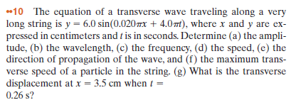 •10 The equation of a transverse wave traveling along a very
long string is y = 6.0 sin(0.020 7x + 4.0mt), where x and y are ex-
pressed in centimeters and t is in seconds. Determine (a) the ampli-
tude, (b) the wavelength, (c) the frequency, (d) the speed, (e) the
direction of propagation of the wave, and (f) the maximum trans-
verse speed of a particle in the string. (g) What is the transverse
displacement at x = 3.5 cm when t =
0.26 s?
