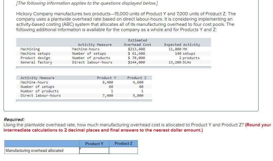 [The following information applies to the questions displayed below.]
Hickory Company manufactures two products-15,000 units of Product Y and 7,000 units of Product Z. The
company uses a plantwide overhead rate based on direct labour-hours. It is considering implementing an
activity-based costing (ABC) system that allocates all of its manufacturing overhead to four cost pools. The
following additional information is available for the company as a whole and for Products Y and Z:
Machining
Machine setups
Product design
General factory
Activity Measure
Machine-hours
Number of setups
Number of products
Direct labour-hours
Activity Measure
Machine-hours
Number of setups
Number of products
Direct labour-hours
Manufacturing overhead allocated
Product Y
6,400
60
1
7,400
Estimated
Overhead Cost
$213,400
$ 61,600
$ 78,000
$244,000
Product Y
Product Z
4,600
80
1
5,800
Expected Activity
11,000 MH
Product Z
140 setups
Required:
Using the plantwide overhead rate, how much manufacturing overhead cost is allocated to Product Y and Product Z? (Round your
intermediate calculations to 2 decimal places and final answers to the nearest dollar amount.)
2 products
13,200 DLHS
