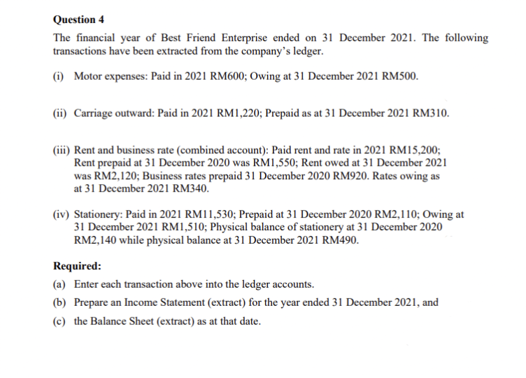 Question 4
The financial year of Best Friend Enterprise ended on 31 December 2021. The following
transactions have been extracted from the company's ledger.
(i) Motor expenses: Paid in 2021 RM600; Owing at 31 December 2021 RM500.
(ii) Carriage outward: Paid in 2021 RM1,220; Prepaid as at 31 December 2021 RM310.
(iii) Rent and business rate (combined account): Paid rent and rate in 2021 RM15,200;
Rent prepaid at 31 December 2020 was RM1,550; Rent owed at 31 December 2021
was RM2,120; Business rates prepaid 31 December 2020 RM920. Rates owing as
at 31 December 2021 RM340.
(iv) Stationery: Paid in 2021 RM11,530; Prepaid at 31 December 2020 RM2,110; Owing at
31 December 2021 RM1,510; Physical balance of stationery at 31 December 2020
RM2,140 while physical balance at 31 December 2021 RM490.
Required:
(a) Enter each transaction above into the ledger accounts.
(b) Prepare an Income Statement (extract) for the year ended 31 December 2021, and
(c) the Balance Sheet (extract) as at that date.