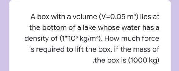 A box with a volume (V=0.05 m³) lies at
the bottom of a lake whose water has a
density of (1*10³ kg/m³). How much force
is required to lift the box, if the mass of
.the box is (1000 kg)

