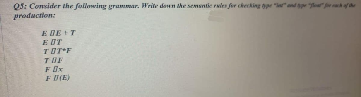 Q5: Consider the following grammar. Write down the semantic rules for checking type "int" and type "float" for each of the
production:
Е ДЕ+T
E OT
TOT*F
TOF
F Ox
F O(E)
