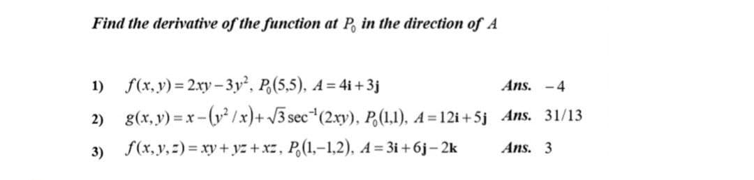 Find the derivative of the function at P, in the direction of A
1) f(x, y) = 2.xy– 3y, P,(5,5), A=4i +3j
Ans. -4
2) g(x, v) = x -(v² /x)+ /3 sec*(2xy), P,(1,1), A=12i +5j Ans. 31/13
3)
f(x,y, 2) = xy + yz + xz, P,(1,-1,2), A = 3i +6j– 2k
Ans. 3
