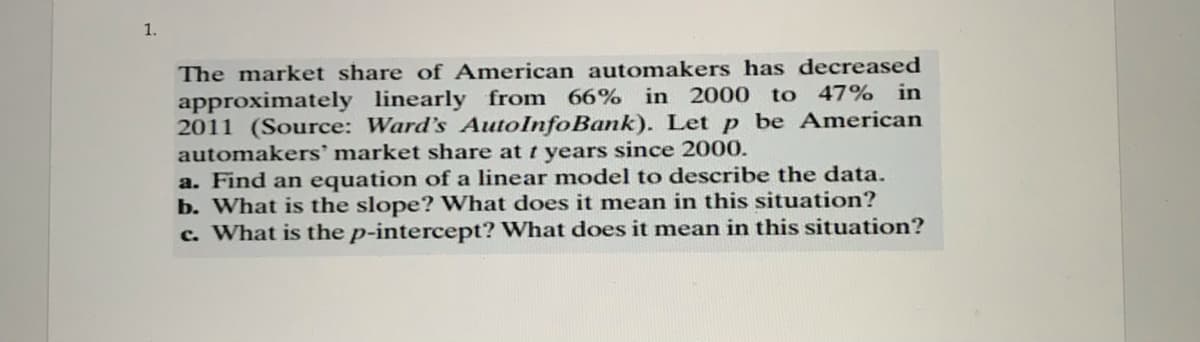 1.
The market share of American automakers has decreased
approximately linearly from 66% in 2000 to 47% in
2011 (Source: Ward's AutoInfoBank). Let p be American
automakers' market share at t years since 2000.
a. Find an equation of a linear model to describe the data.
b. What is the slope? What does it mean in this situation?
c. What is the p-intercept? What does it mean in this situation?
