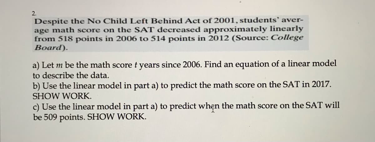 2.
Despite the No Child Left Behind Act of 2001, students' aver-
age math score on the SAT decreased approximately linearly
from 518 points in 2006 to 514 points in 2012 (Source: College
Board).
a) Let m be the math score t years since 2006. Find an equation of a linear model
to describe the data.
b) Use the linear model in part a) to predict the math score on the SAT in 2017.
SHOW WORK.
c) Use the linear model in part a) to predict when the math score on the SAT will
be 509 points. SHOW WORK.
