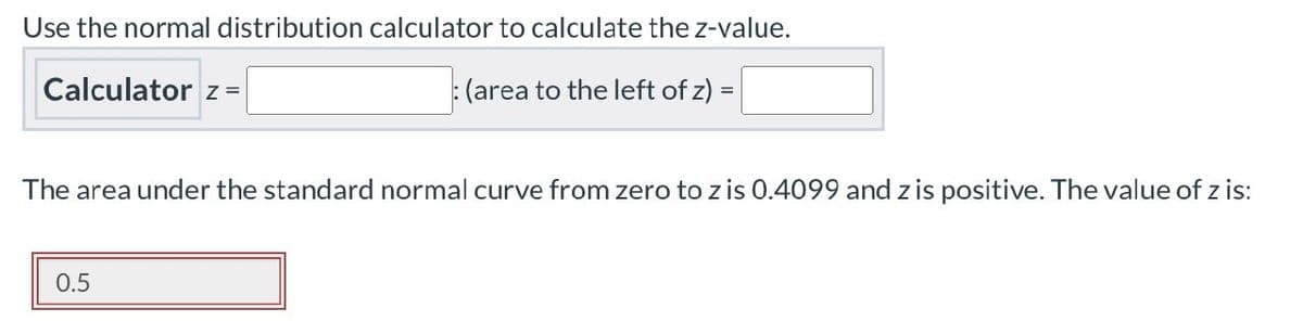 Use the normal distribution calculator to calculate the z-value.
Calculator z=
(area to the left of z)
The area under the standard normal curve from zero to z is 0.4099 and z is positive. The value of z is:
0.5