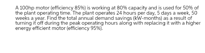 A 100hp motor (efficiency 85%) is working at 80% capacity and is used for 50% of
the plant operating time. The plant operates 24 hours per day, 5 days a week, 50
weeks a year. Find the total annual demand savings (kW-months) as a result of
turning it off during the peak operating hours along with replacing it with a higher
energy efficient motor (efficiency 95%).
