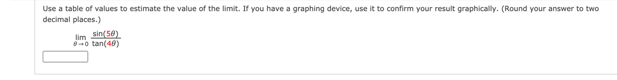 Use a table of values to estimate the value of the limit. If you have a graphing device, use it to confirm your result graphically. (Round your answer to two
decimal places.)
sin(50)
lim
0 → o tan(40)
