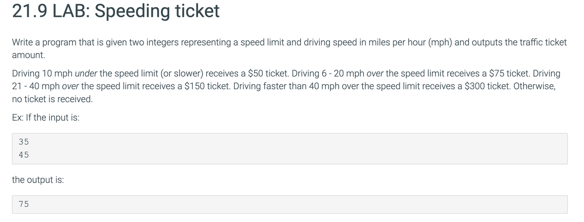 21.9 LAB: Speeding ticket
Write a program that is given two integers representing a speed limit and driving speed in miles per hour (mph) and outputs the traffic ticket
amount.
Driving 10 mph under the speed limit (or slower) receives a $50 ticket. Driving 6 - 20 mph over the speed limit receives a $75 ticket. Driving
21-40 mph over the speed limit receives a $150 ticket. Driving faster than 40 mph over the speed limit receives a $300 ticket. Otherwise,
no ticket is received.
Ex: If the input is:
35
45
the output is:
75