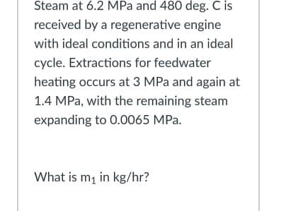 Steam at 6.2 MPa and 480 deg. C is
received by a regenerative engine
with ideal conditions and in an ideal
cycle. Extractions for feedwater
heating occurs at 3 MPa and again at
1.4 MPa, with the remaining steam
expanding to 0.0065 MPa.
What is mą in kg/hr?
