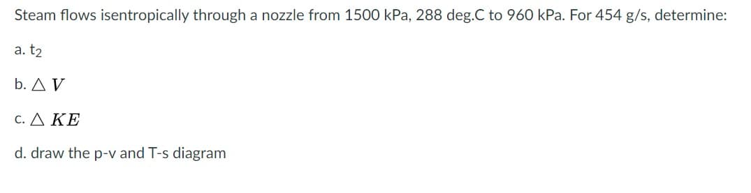 Steam flows isentropically through a nozzle from 1500 kPa, 288 deg.C to 960 kPa. For 454 g/s, determine:
a. t2
b. A V
C. ΔΚΕ
d. draw the p-v and T-s diagram
