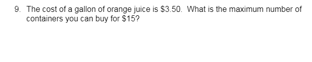 9. The cost of a gallon of orange juice is $3.50. What is the maximum number of
containers you can buy for $15?
