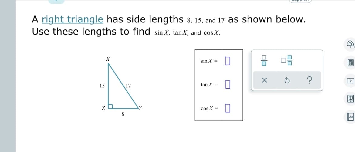A right triangle has side lengths 8, 15, and 17 as shown below.
Use these lengths to find sin X, tan X, and cosX.
X
15
za
8
17
sin X =
tan X =
cos X=
0
8 08
EEE
▷
D
Aal
Aa