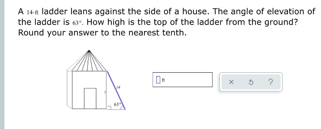 A 14-ft ladder leans against the side of a house. The angle of elevation of
the ladder is 63°. How high is the top of the ladder from the ground?
Round your answer to the nearest tenth.
14
63°