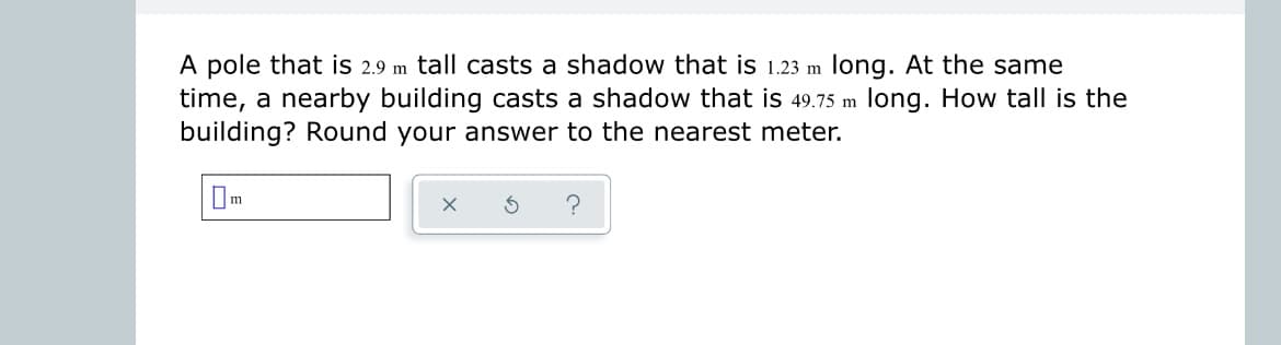 A pole that is 2.9 m tall casts a shadow that is 1.23 m long. At the same
time, a nearby building casts a shadow that is 49.75 m long. How tall is the
building? Round your answer to the nearest meter.
X
S