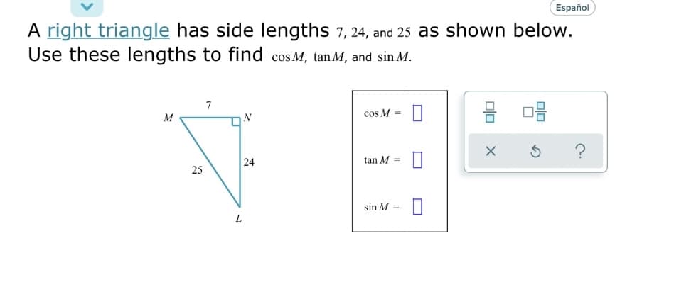 A right triangle has side lengths 7, 24, and 25 as shown below.
Use these lengths to find cos M, tan M, and sin M.
M
25
7
☐
L
N
24
cos M =
tan M =
sin M =
0
0
olo
Español
X