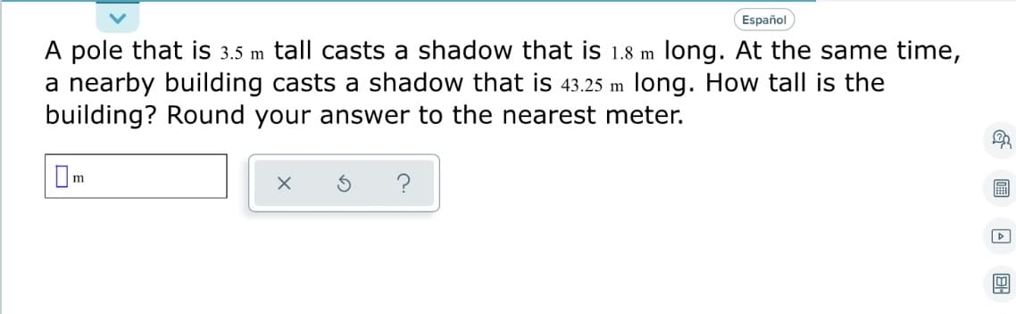 Español
A pole that is 3.5 m tall casts a shadow that is 1.8 m long. At the same time,
a nearby building casts a shadow that is 43.25 m long. How tall is the
building? Round your answer to the nearest meter.
0
m
X
?
& A BH
2