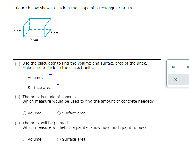 The figure below shows a brick in the shape of a rectangular prism.
5 cm
7 cm
(a) Use the calculator to find the volume and surface area of the brick.
Make sure to include the correct units.
6 cm
Volume:
Surface area:
(b) The brick is made of concrete.
Which measure would be used to find the amount of concrete needed?
Volume
O Volume
Surface area
(c) The brick will be painted.
Which measure will help the painter know how much paint to buy?
O Surface area
cm
X
с