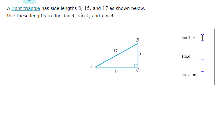 A right triangle has side lengths 8, 15, and 17 as shown below.
Use these lengths to find tanA, sin A, and cos.A.
प
17
15
B
8
00
(
tan A =
sinA =
COSA =
0
