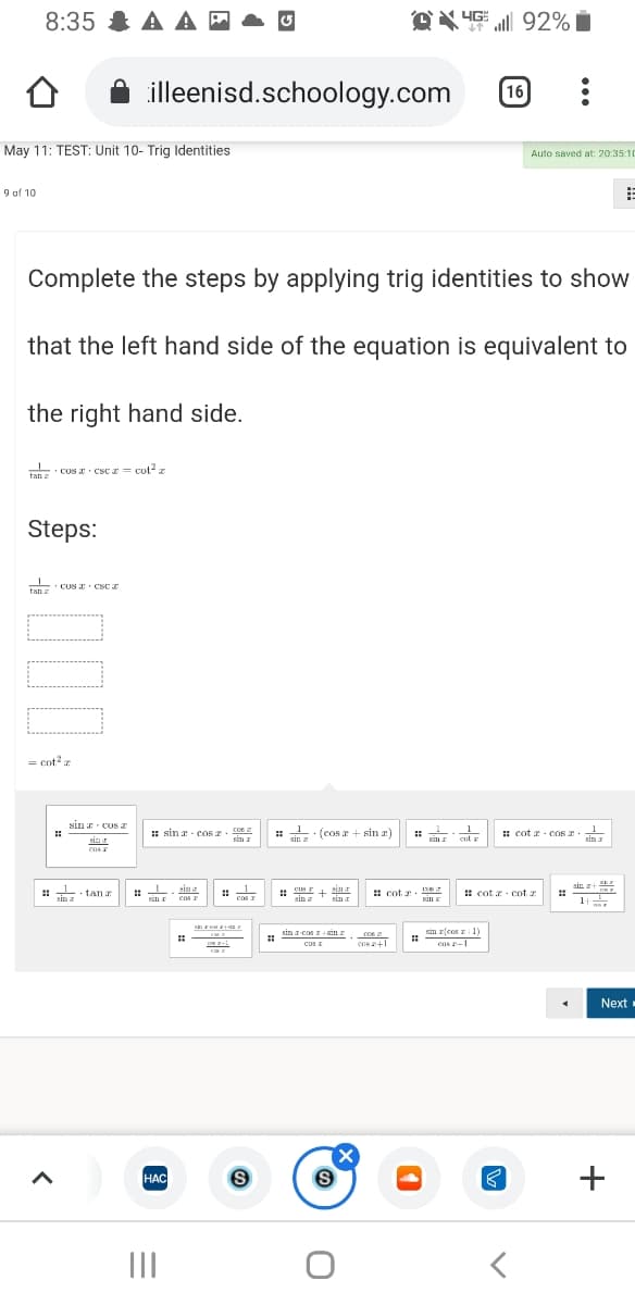 8:35 & A A -
92%
illeenisd.schoology.com
16
May 11: TEST: Unit 10- Trig Identities
Auto saved at: 20:35:10
9 of 10
Complete the steps by applying trig identities to show
that the left hand side of the equation is equivalent to
the right hand side.
Tan Cos csc z = cut?
tan z
Steps:
tan
· COS CSc e
a
= cot z
sin cos
1.
sin z
(cos a + sin r)
1
: sin a - cos e
COs
sin
: cot a COS 2
sin z
sinr
Sam
cul z
ens
sin z+
%23
1
sin
• tan a
sin
+
sin
: cot z
: cot r - cot z
sin a
cos r
cas I
sin
sin
sin z cos r in
sim rcos r 1
Cos
cos I
ens -1
Next
HAC
+
НАС
II
