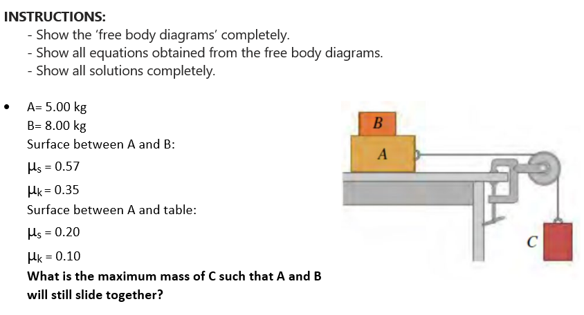 INSTRUCTIONS:
- Show the 'free body diagrams' completely.
- Show all equations obtained from the free body diagrams.
- Show all solutions completely.
A= 5.00 kg
B= 8.00 kg
Surface between A and B:
Hs = 0.57
Hk=0.35
Surface between A and table:
Hs = 0.20
Hk = 0.10
What is the maximum mass of C such that A and B
will still slide together?
B
A
C
