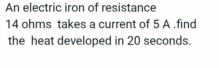An electric iron of resistance
14 ohms takes a current of 5 A .find
the heat developed in 20 seconds.
