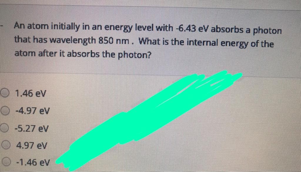 An atom initially in an energy level with -6.43 eV absorbs a photon
that has wavelength 850 nm. What is the internal energy of the
atom after it absorbs the photon?
O 1.46 eV
-4.97 eV
-5.27 eV
4.97 eV
-1.46 eV
