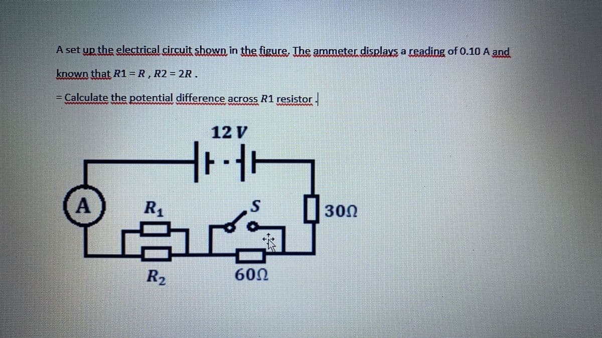 A set up the electrical circuit shown in the figure, The ammeter displays a reading of 0.10 A and
known that R1 = R, R2 = 2R.
= Calculate the potential difference across R1 resistor.
12 V
A
R1
|300
R2
600
