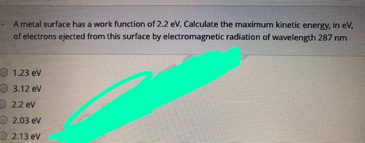 A metal surface has a work function of 2.2 eV. Calculate the maximum kinetic energy, in eV,
of electrons ejected from this surface by electromagnetic radiation of wavelength 287 nm
O 1.23 eV
O 3.12 eV
2.2 eV
O 2.03 ev
O 2.13 eV
