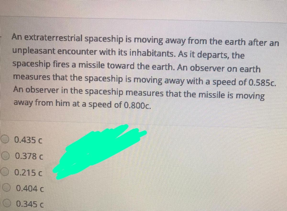 An extraterrestrial spaceship is moving away from the earth after an
unpleasant encounter with its inhabitants. As it departs, the
spaceship fires a missile toward the earth. An observer on earth
measures that the spaceship is moving away with a speed of 0.585c.
An observer in the spaceship measures that the missile is moving
away from him at a speed of 0.800c.
O 0.435 c
0.378 C
O.0.215 c
O0.404 c
O 0.345 c
