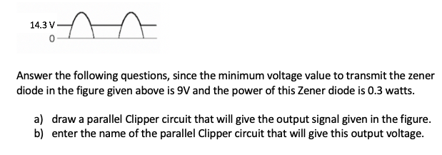 14.3 V
Answer the following questions, since the minimum voltage value to transmit the zener
diode in the figure given above is 9V and the power of this Zener diode is 0.3 watts.
a) draw a parallel Clipper circuit that will give the output signal given in the figure.
b) enter the name of the parallel Clipper circuit that will give this output voltage.
