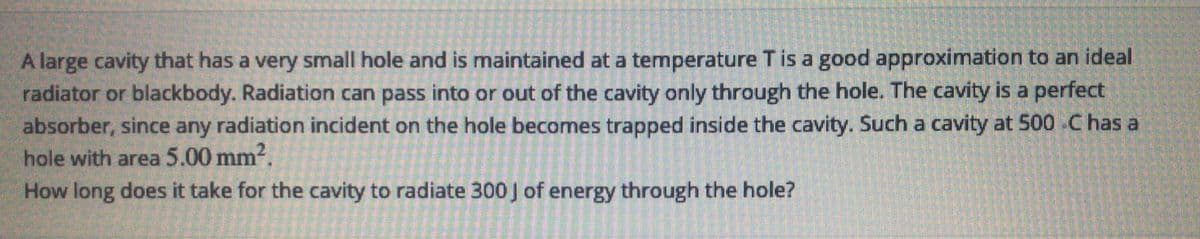 A large cavity that has a very small hole and is maintained at a temperature T is a good approximation to an ideal
radiator or blackbody. Radiation can pass into or out of the cavity only through the hole. The cavity is a perfect
absorber, since any radiation incident on the hole becomes trapped inside the cavity. Such a cavity at 500 .C has a
hole with area 5.00 mm?.
How long does it take for the cavity to radiate 300 J of energy through the hole?
