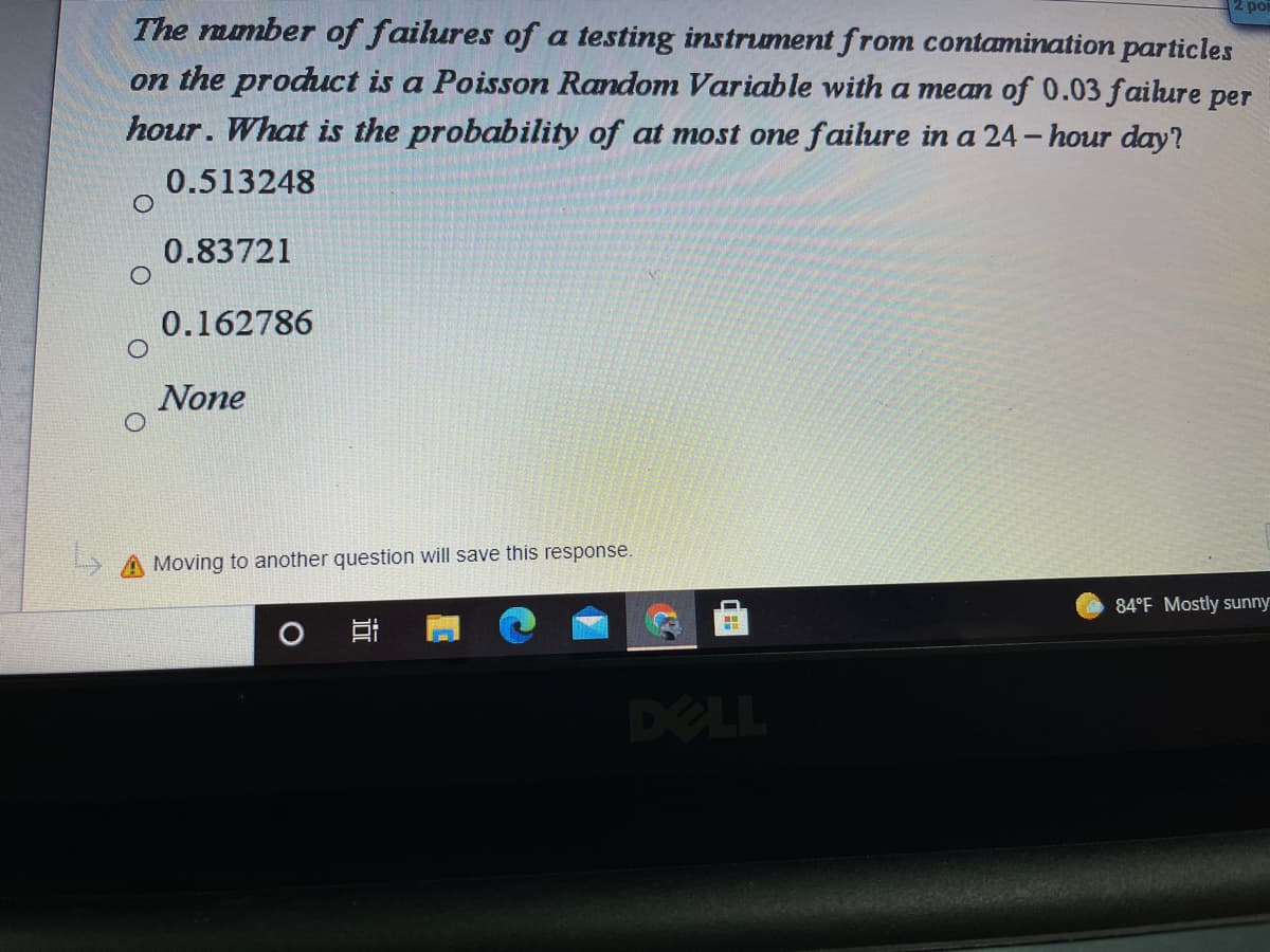 po
The number of failures of a testing instrument from contamination particles
on the product is a Poisson Random Variable with a mean of 0.03 failure per
hour. What is the probability of at most one failure in a 24- hour day?
0.513248
0.83721
0.162786
None
A Moving to another question will save this response.
84°F Mostly sunny
DELL
近
