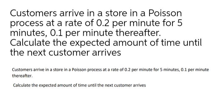 Customers arrive in a store in a Poisson
process at a rate of 0.2 per minute for 5
minutes, 0.1 per minute thereafter.
Calculate the expected amount of time until
the next customer arrives
Customers arrive in a store in a Poisson process at a rate of 0.2 per minute for 5 minutes, 0.1 per minute
thereafter.
Calculate the expected amount of time until the next customer arrives

