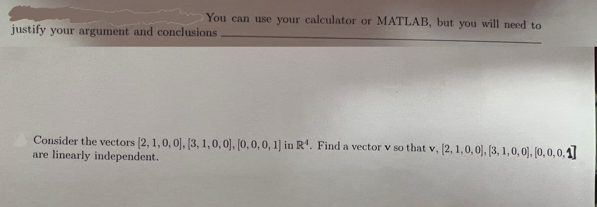 You can use your calculator or MATLAB, but you will need to
justify your argument and conclusions
Consider the vectors [2, 1,0,0], [3, 1,0,0], [0,0,0, 1) in R'. Find a vector v so that v, [2, 1,0, 0], [3, 1, 0, 0), [0, 0, 0,1]
are linearly independent.
