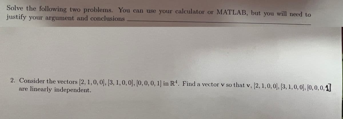 Solve the following two problems. You can use your calculator or MATLAB, but you will need to
justify your argument and conclusions
2. Consider the vectors [2, 1,0, 0], [3, 1,0, 0], [0, 0, 0, 1] in R'. Find a vector v so that v, (2, 1,0,0], (3, 1,0,0], [0, 0,0,1|
are linearly independent.
