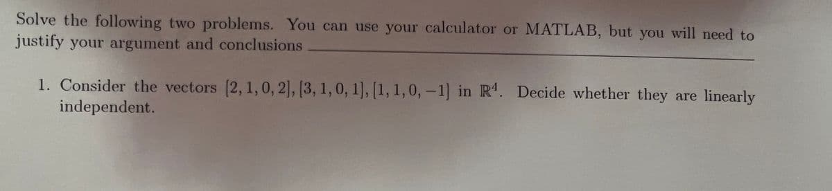 Solve the following two problems. You can use your calculator or MATLAB, but you will need to
justify your argument and conclusions
1. Consider the vectors (2, 1,0, 2], [3, 1, 0, 1], [1, 1,0,-1] in R. Decide whether they are linearly
independent.
