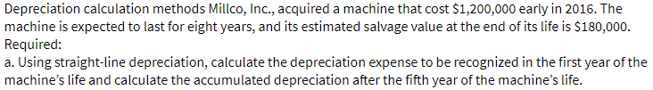 Depreciation calculation methods Millco, Inc., acquired a machine that cost $1,200,000 early in 2016. The
machine is expected to last for eight years, and its estimated salvage value at the end of its life is $180,000.
Required:
a. Using straight-line depreciation, calculate the depreciation expense to be recognized in the first year of the
machine's life and calculate the accumulated depreciation after the fifth year of the machine's life.
