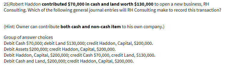 25)Robert Haddon contributed $70,000 in cash and land worth $130,000 to open a new business, RH
Consulting. Which of the following general journal entries will RH Consulting make to record this transaction?
(Hint: Owner can contribute both cash and non-cash item to his own company.)
Group of answer choices
Debit Cash $70,000; debit Land $130,000; credit Haddon, Capital, $200,000.
Debit Assets $200,000; credit Haddon, Capital, $200,000.
Debit Haddon, Capital, $200,000; credit Cash $70,000, credit Land, $130,000.
Debit Cash and Land, $200,000; credit Haddon, Capital, $200,000.
