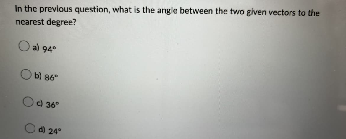 In the previous question, what is the angle between the two given vectors to the
nearest degree?
O a) 94°
b) 86°
c) 36°
d) 24°