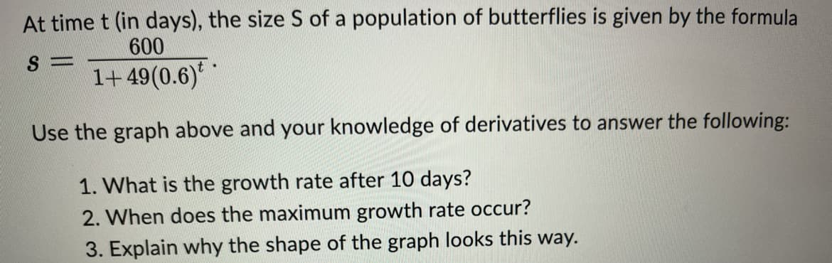 At time t (in days), the size S of a population of butterflies is given by the formula
600
S=
1+49(0.6)**
Use the graph above and your knowledge of derivatives to answer the following:
1. What is the growth rate after 10 days?
2. When does the maximum growth rate occur?
3. Explain why the shape of the graph looks this way.