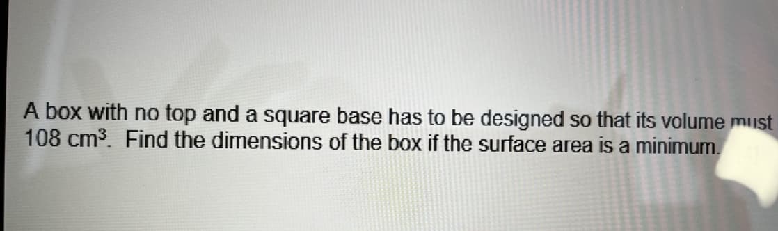 A box with no top and a square base has to be designed so that its volume must
108 cm³. Find the dimensions of the box if the surface area is a minimum.