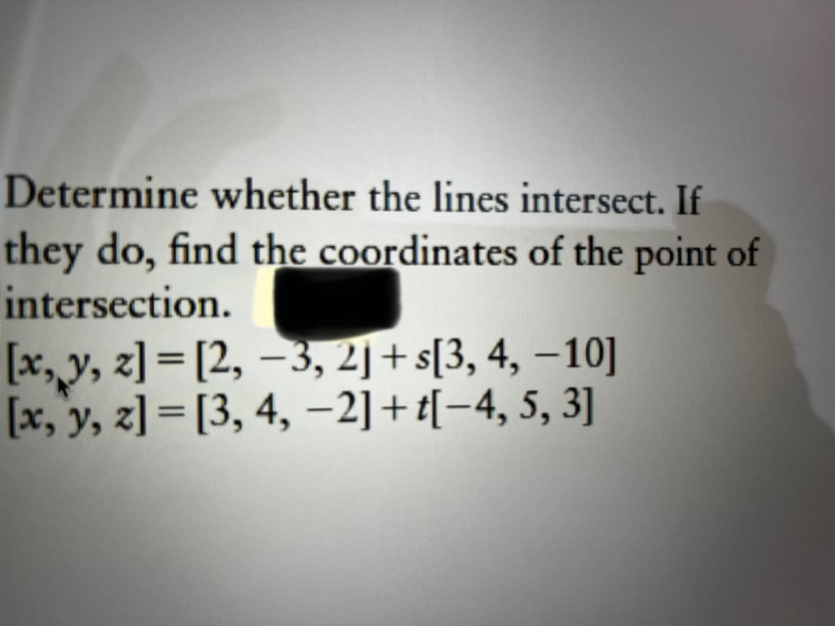 Determine whether the lines intersect. If
they do, find the coordinates of the point of
intersection.
[x, y, z]=[2, -3, 2]+s[3, 4, -10]
[x, y, z]= [3, 4, −2] + t[−4, 5, 3]