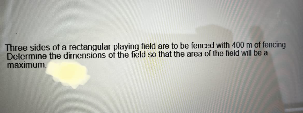 Three sides of a rectangular playing field are to be fenced with 400 m of fencing.
Determine the dimensions of the field so that the area of the field will be a
maximum.