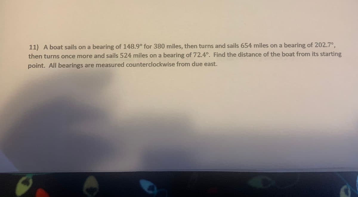 11) A boat sails on a bearing of 148.9° for 380 miles, then turns and sails 654 miles on a bearing of 202.7°,
then turns once more and sails 524 miles on a bearing of 72.4°. Find the distance of the boat from its starting
point. All bearings are measured counterclockwise from due east.
