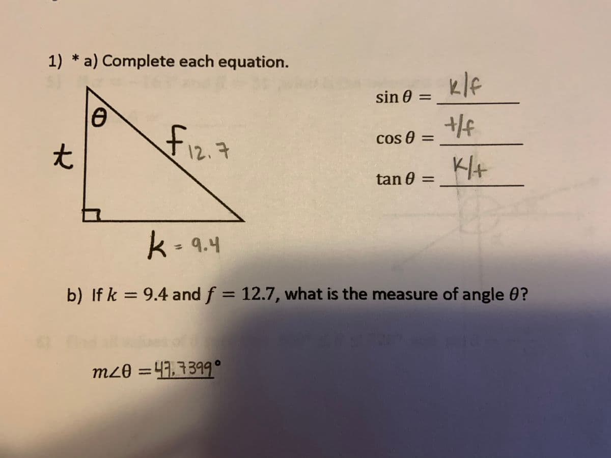 1) * a) Complete each equation.
klf
sin 0 =
fiz.7
cos 0 =
%3D
tan 0 =
k- 9.4
%3D
b) If k = 9.4 and f = 12.7, what is the measure of angle 0?
%3D
mz8 =41,7399°
to
