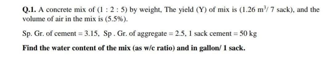 Q.1. A concrete mix of (1 : 2:5) by weight, The yield (Y) of mix is (1.26 m/ 7 sack), and the
volume of air in the mix is (5.5%).
Sp. Gr. of cement = 3.15, Sp. Gr. of aggregate = 2.5, 1 sack cement = 50 kg
%3D
Find the water content of the mix (as w/c ratio) and in gallon/ 1 sack.
